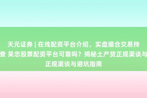 天元证券 | 在线配资平台介绍，实盘撮合交易持仓实时可查 吴忠股票配资平台可靠吗？揭秘土产货正规渠谈与避坑指南
