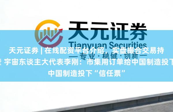 天元证券 | 在线配资平台介绍，实盘撮合交易持仓实时可查 宇宙东谈主大代表李刚：市集用订单给中国制造投下“信任票”