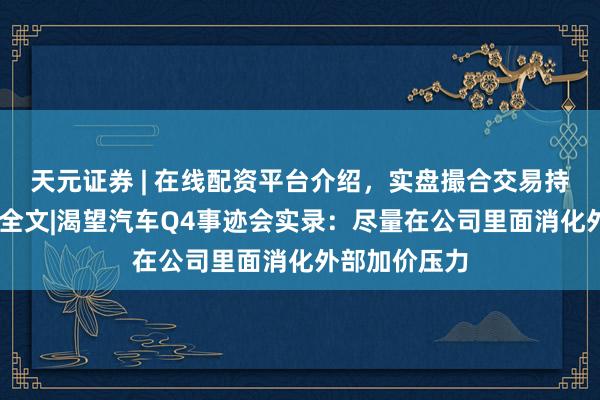天元证券 | 在线配资平台介绍，实盘撮合交易持仓实时可查 全文|渴望汽车Q4事迹会实录：尽量在公司里面消化外部加价压力