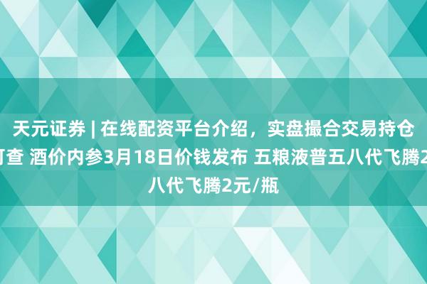 天元证券 | 在线配资平台介绍，实盘撮合交易持仓实时可查 酒价内参3月18日价钱发布 五粮液普五八代飞腾2元/瓶