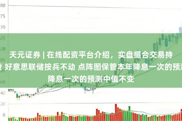 天元证券 | 在线配资平台介绍，实盘撮合交易持仓实时可查 好意思联储按兵不动 点阵图保管本年降息一次的预测中值不变